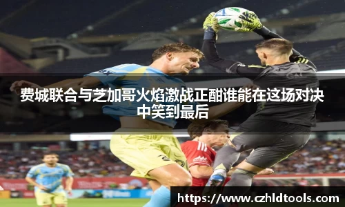 费城联合与芝加哥火焰激战正酣谁能在这场对决中笑到最后